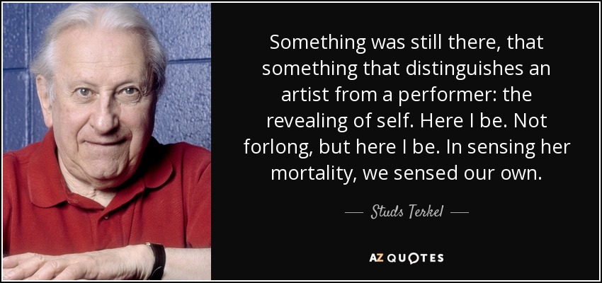 Something was still there, that something that distinguishes an artist from a performer: the revealing of self. Here I be. Not forlong, but here I be. In sensing her mortality, we sensed our own. - Studs Terkel