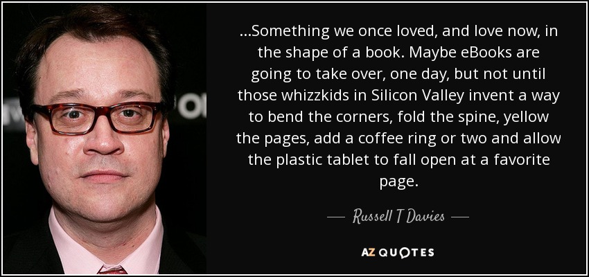 ...Something we once loved, and love now, in the shape of a book. Maybe eBooks are going to take over, one day, but not until those whizzkids in Silicon Valley invent a way to bend the corners, fold the spine, yellow the pages, add a coffee ring or two and allow the plastic tablet to fall open at a favorite page. - Russell T Davies