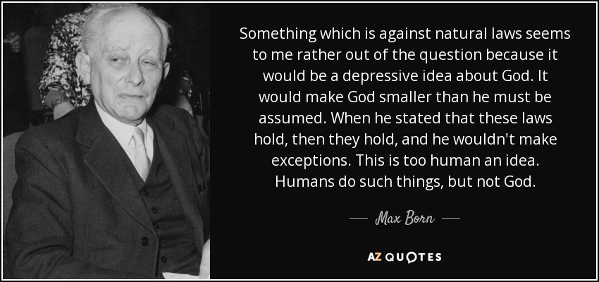 Something which is against natural laws seems to me rather out of the question because it would be a depressive idea about God. It would make God smaller than he must be assumed. When he stated that these laws hold, then they hold, and he wouldn't make exceptions. This is too human an idea. Humans do such things, but not God. - Max Born