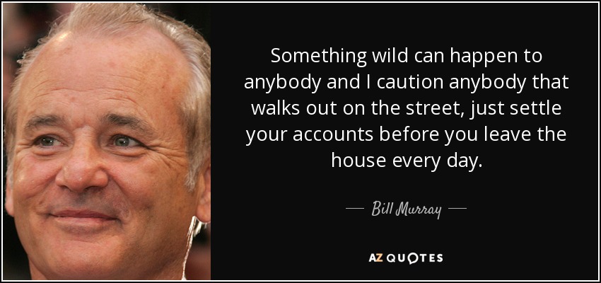 Something wild can happen to anybody and I caution anybody that walks out on the street, just settle your accounts before you leave the house every day. - Bill Murray