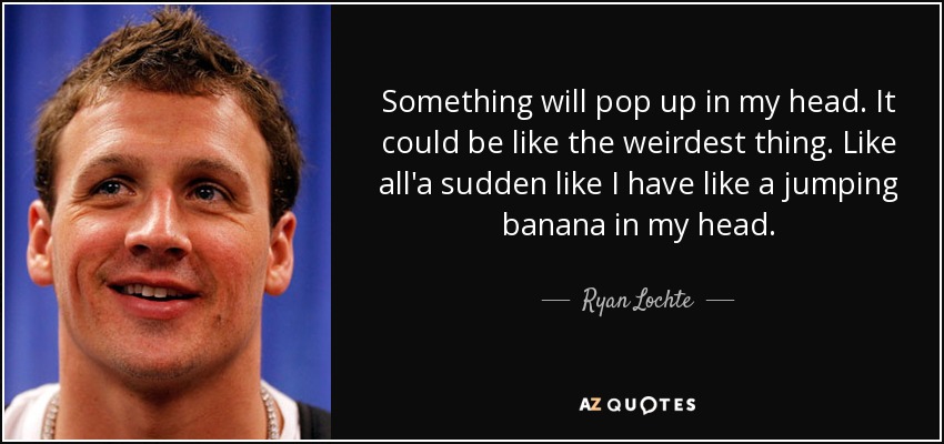 Something will pop up in my head. It could be like the weirdest thing. Like all'a sudden like I have like a jumping banana in my head. - Ryan Lochte