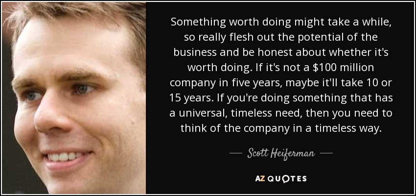 Something worth doing might take a while, so really flesh out the potential of the business and be honest about whether it's worth doing. If it's not a $100 million company in five years, maybe it'll take 10 or 15 years. If you're doing something that has a universal, timeless need, then you need to think of the company in a timeless way. - Scott Heiferman