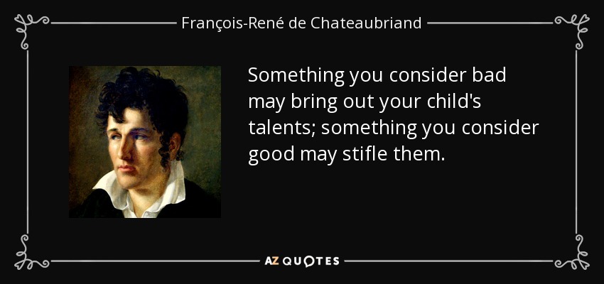 Something you consider bad may bring out your child's talents; something you consider good may stifle them. - François-René de Chateaubriand