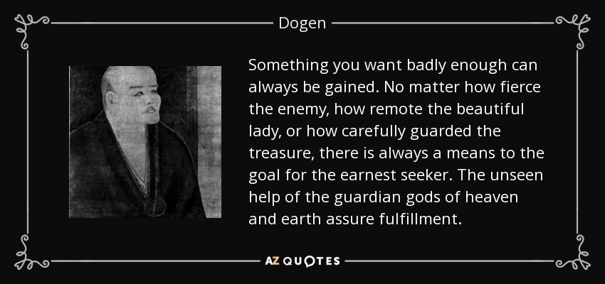Something you want badly enough can always be gained. No matter how fierce the enemy, how remote the beautiful lady, or how carefully guarded the treasure, there is always a means to the goal for the earnest seeker. The unseen help of the guardian gods of heaven and earth assure fulfillment. - Dogen