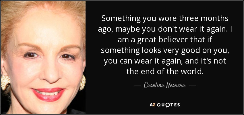 Something you wore three months ago, maybe you don't wear it again. I am a great believer that if something looks very good on you, you can wear it again, and it's not the end of the world. - Carolina Herrera