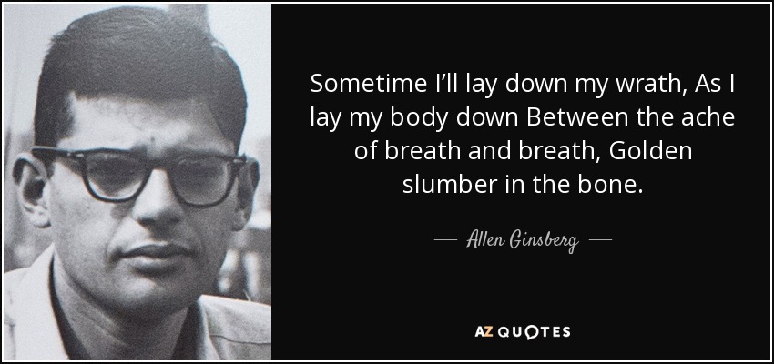 Sometime I’ll lay down my wrath, As I lay my body down Between the ache of breath and breath, Golden slumber in the bone. - Allen Ginsberg