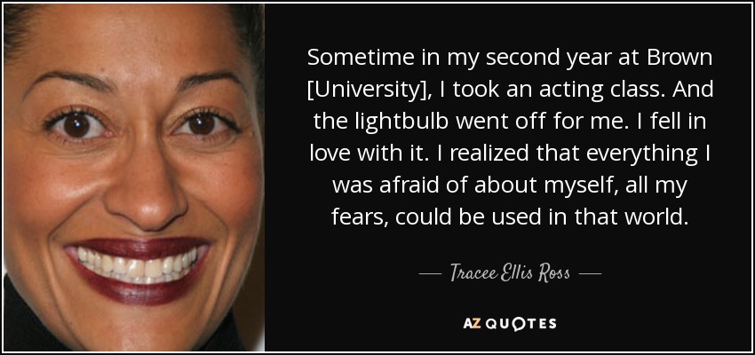 Sometime in my second year at Brown [University], I took an acting class. And the lightbulb went off for me. I fell in love with it. I realized that everything I was afraid of about myself, all my fears, could be used in that world. - Tracee Ellis Ross