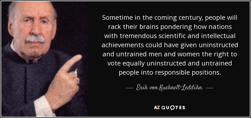 Sometime in the coming century, people will rack their brains pondering how nations with tremendous scientific and intellectual achievements could have given uninstructed and untrained men and women the right to vote equally uninstructed and untrained people into responsible positions. - Erik von Kuehnelt-Leddihn