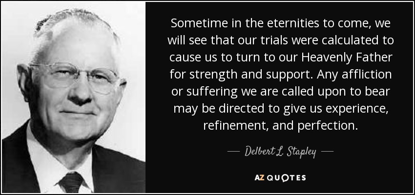 Sometime in the eternities to come, we will see that our trials were calculated to cause us to turn to our Heavenly Father for strength and support. Any affliction or suffering we are called upon to bear may be directed to give us experience, refinement, and perfection. - Delbert L. Stapley