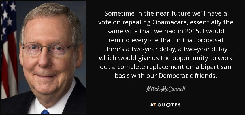 Sometime in the near future we'll have a vote on repealing Obamacare, essentially the same vote that we had in 2015. I would remind everyone that in that proposal there's a two-year delay, a two-year delay which would give us the opportunity to work out a complete replacement on a bipartisan basis with our Democratic friends. - Mitch McConnell