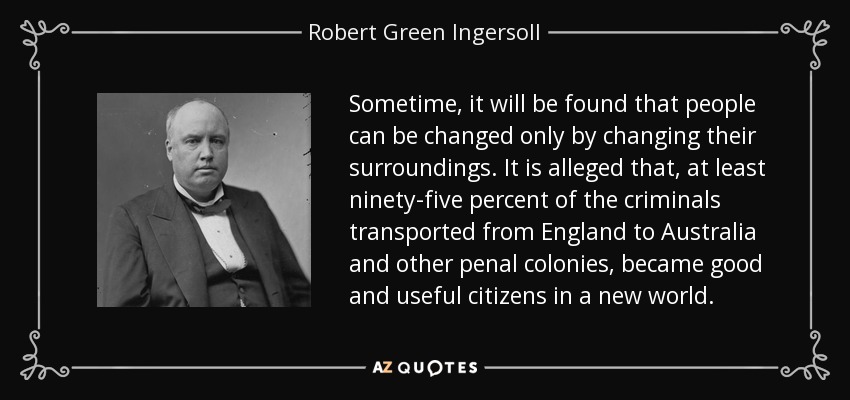 Sometime, it will be found that people can be changed only by changing their surroundings. It is alleged that, at least ninety-five percent of the criminals transported from England to Australia and other penal colonies, became good and useful citizens in a new world. - Robert Green Ingersoll