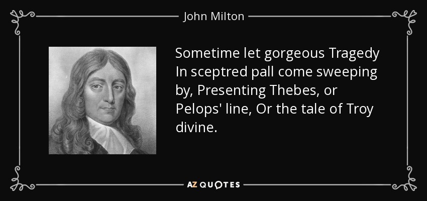 Sometime let gorgeous Tragedy In sceptred pall come sweeping by, Presenting Thebes, or Pelops' line, Or the tale of Troy divine. - John Milton