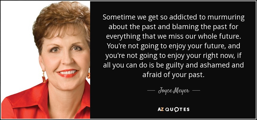 Sometime we get so addicted to murmuring about the past and blaming the past for everything that we miss our whole future. You're not going to enjoy your future, and you're not going to enjoy your right now, if all you can do is be guilty and ashamed and afraid of your past. - Joyce Meyer