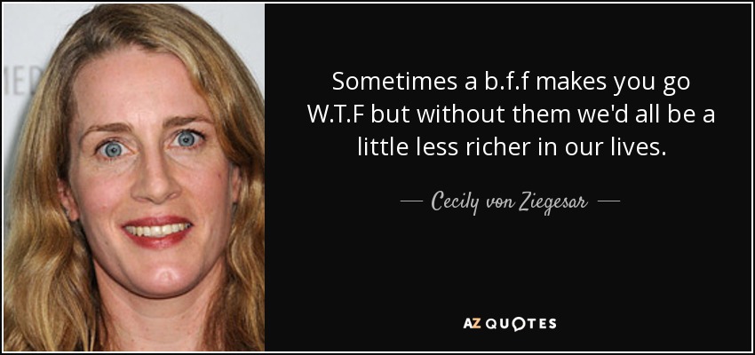 Sometimes a b.f.f makes you go W.T.F but without them we'd all be a little less richer in our lives . - Cecily von Ziegesar
