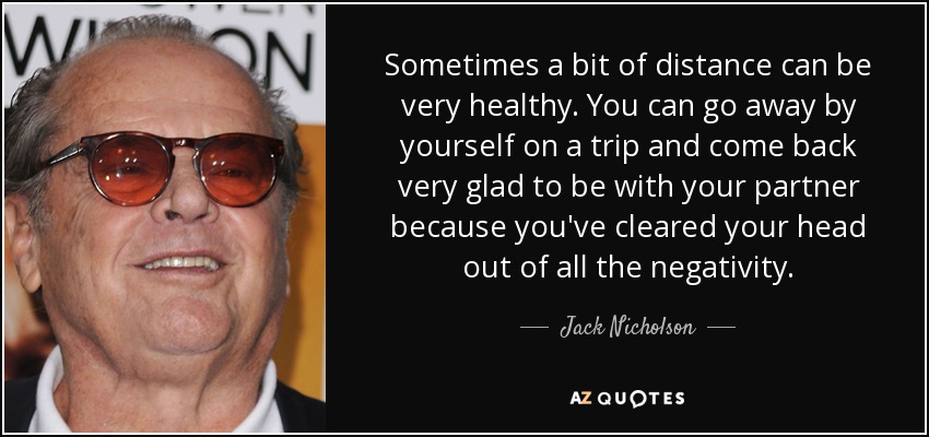 Sometimes a bit of distance can be very healthy. You can go away by yourself on a trip and come back very glad to be with your partner because you've cleared your head out of all the negativity. - Jack Nicholson