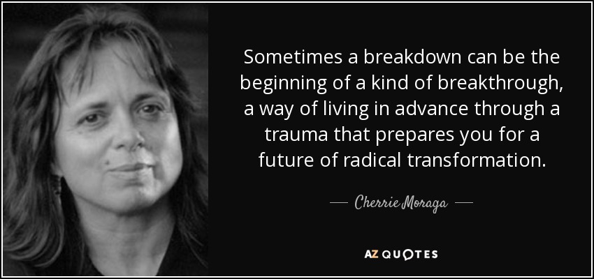 Sometimes a breakdown can be the beginning of a kind of breakthrough, a way of living in advance through a trauma that prepares you for a future of radical transformation. - Cherrie Moraga