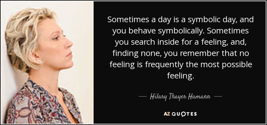 Sometimes a day is a symbolic day, and you behave symbolically. Sometimes you search inside for a feeling, and, finding none, you remember that no feeling is frequently the most possible feeling. - Hilary Thayer Hamann