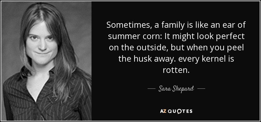 Sometimes, a family is like an ear of summer corn: It might look perfect on the outside, but when you peel the husk away. every kernel is rotten. - Sara Shepard