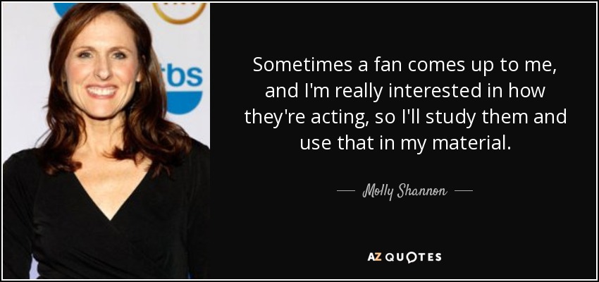 Sometimes a fan comes up to me, and I'm really interested in how they're acting, so I'll study them and use that in my material. - Molly Shannon
