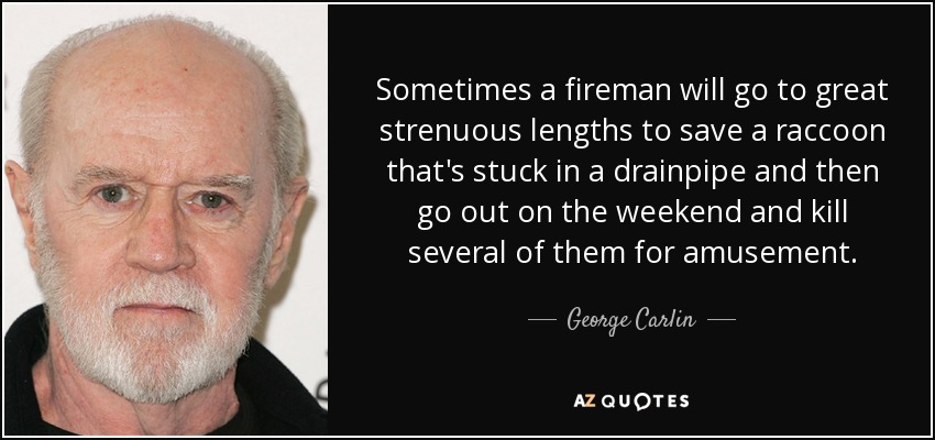Sometimes a fireman will go to great strenuous lengths to save a raccoon that's stuck in a drainpipe and then go out on the weekend and kill several of them for amusement. - George Carlin