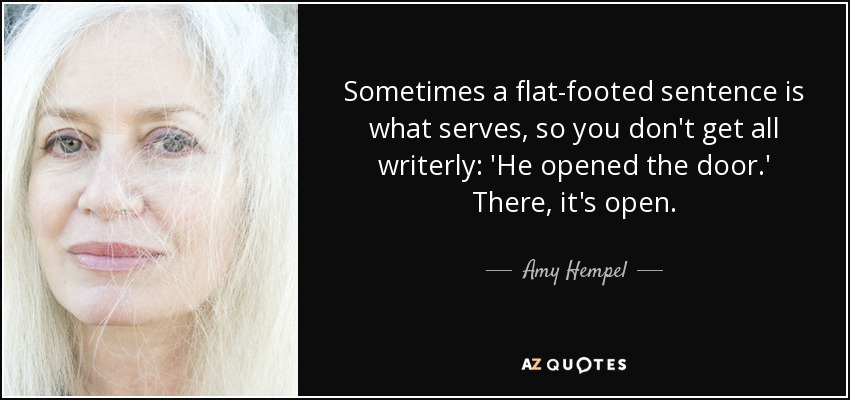 Sometimes a flat-footed sentence is what serves, so you don't get all writerly: 'He opened the door.' There, it's open. - Amy Hempel