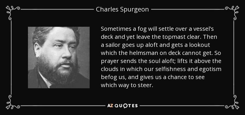 Sometimes a fog will settle over a vessel's deck and yet leave the topmast clear. Then a sailor goes up aloft and gets a lookout which the helmsman on deck cannot get. So prayer sends the soul aloft; lifts it above the clouds in which our selfishness and egotism befog us, and gives us a chance to see which way to steer. - Charles Spurgeon