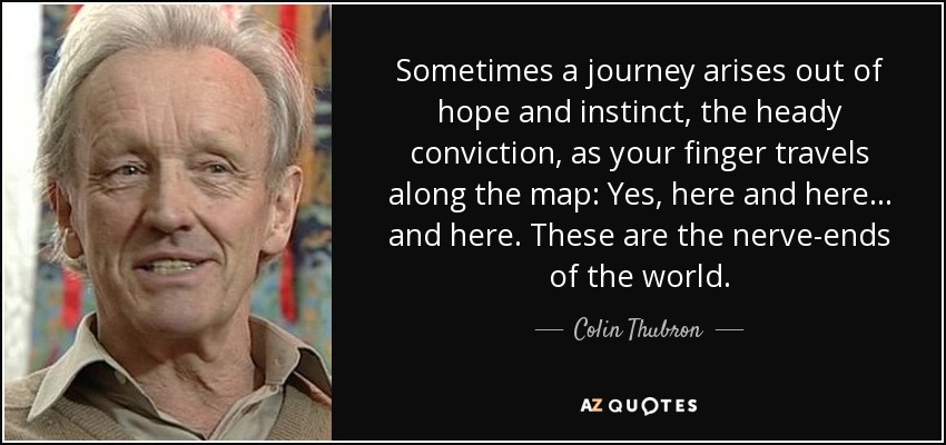 Sometimes a journey arises out of hope and instinct, the heady conviction, as your finger travels along the map: Yes, here and here ... and here. These are the nerve-ends of the world. - Colin Thubron