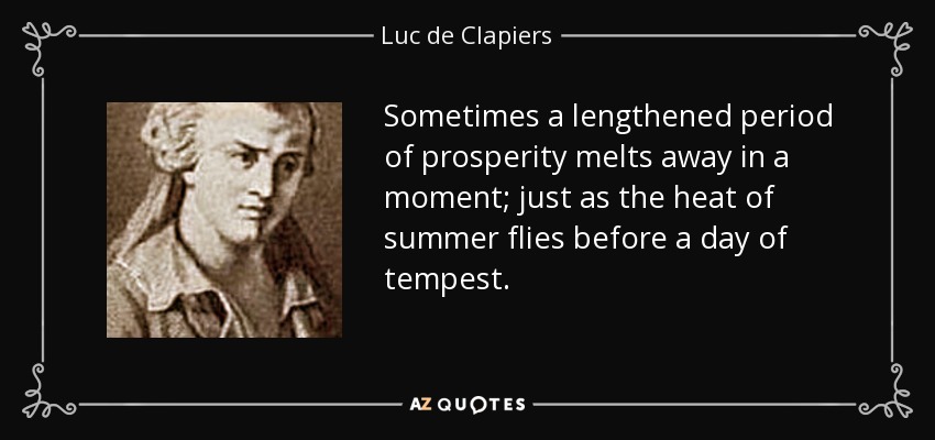 Sometimes a lengthened period of prosperity melts away in a moment; just as the heat of summer flies before a day of tempest. - Luc de Clapiers