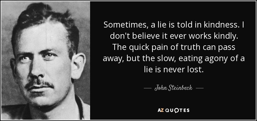 Sometimes, a lie is told in kindness. I don't believe it ever works kindly. The quick pain of truth can pass away, but the slow, eating agony of a lie is never lost. - John Steinbeck