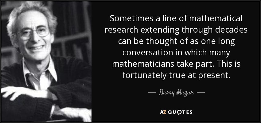 Sometimes a line of mathematical research extending through decades can be thought of as one long conversation in which many mathematicians take part. This is fortunately true at present. - Barry Mazur