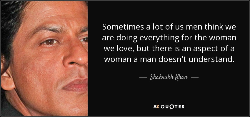 Sometimes a lot of us men think we are doing everything for the woman we love, but there is an aspect of a woman a man doesn't understand. - Shahrukh Khan