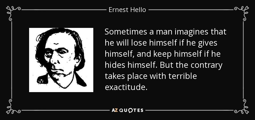 Sometimes a man imagines that he will lose himself if he gives himself, and keep himself if he hides himself. But the contrary takes place with terrible exactitude. - Ernest Hello