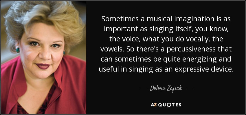 Sometimes a musical imagination is as important as singing itself, you know, the voice, what you do vocally, the vowels. So there's a percussiveness that can sometimes be quite energizing and useful in singing as an expressive device. - Dolora Zajick