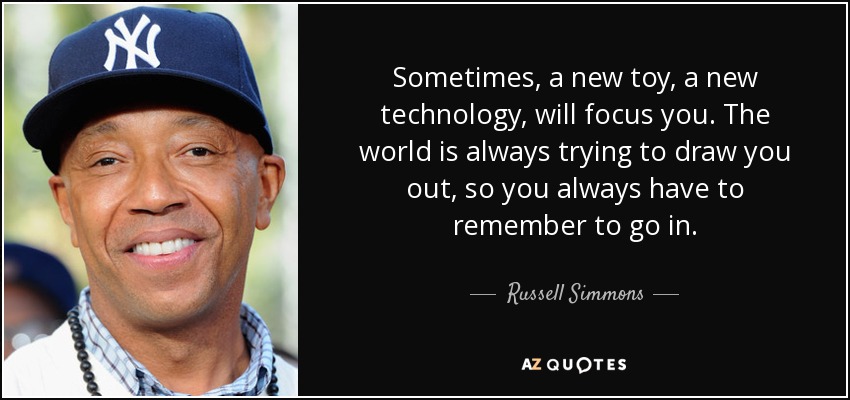 Sometimes, a new toy, a new technology, will focus you. The world is always trying to draw you out, so you always have to remember to go in. - Russell Simmons