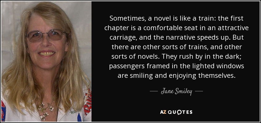 Sometimes, a novel is like a train: the first chapter is a comfortable seat in an attractive carriage, and the narrative speeds up. But there are other sorts of trains, and other sorts of novels. They rush by in the dark; passengers framed in the lighted windows are smiling and enjoying themselves. - Jane Smiley