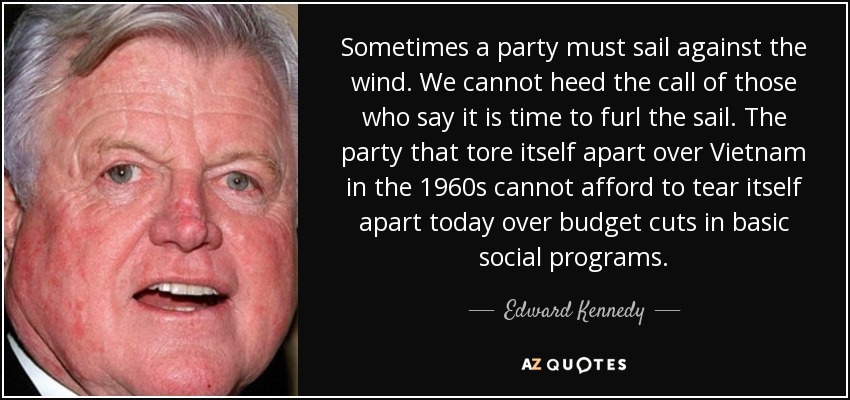 Sometimes a party must sail against the wind. We cannot heed the call of those who say it is time to furl the sail. The party that tore itself apart over Vietnam in the 1960s cannot afford to tear itself apart today over budget cuts in basic social programs. - Edward Kennedy