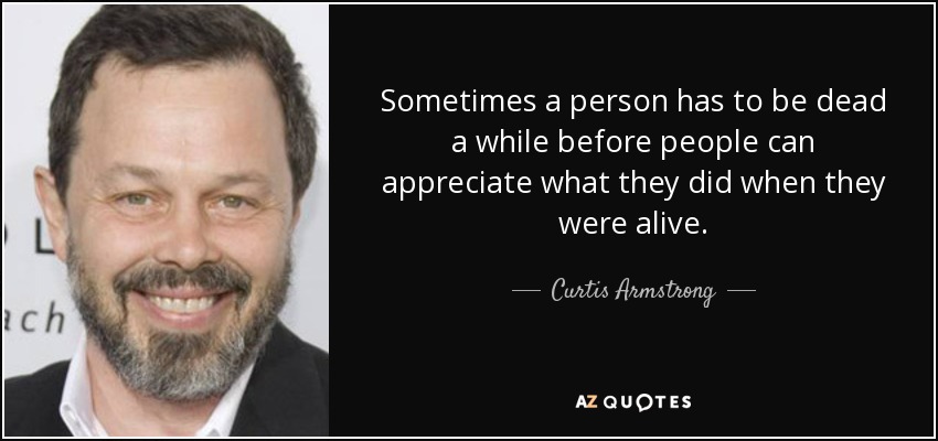 Sometimes a person has to be dead a while before people can appreciate what they did when they were alive. - Curtis Armstrong