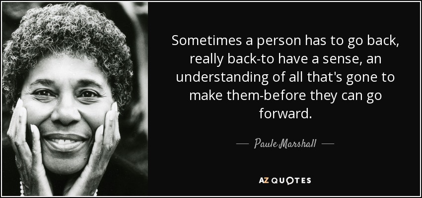 Sometimes a person has to go back, really back-to have a sense, an understanding of all that's gone to make them-before they can go forward. - Paule Marshall