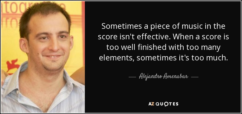 Sometimes a piece of music in the score isn't effective. When a score is too well finished with too many elements, sometimes it's too much. - Alejandro Amenabar