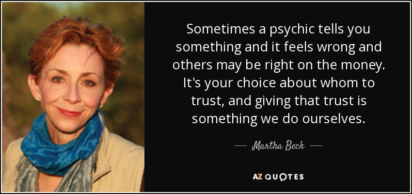 Sometimes a psychic tells you something and it feels wrong and others may be right on the money. It's your choice about whom to trust, and giving that trust is something we do ourselves. - Martha Beck