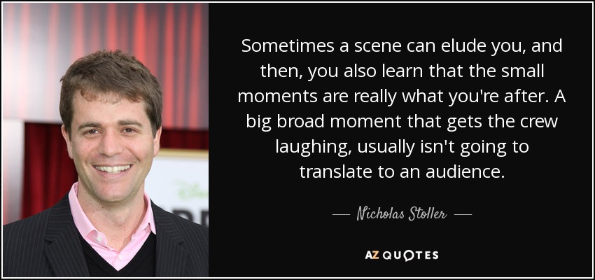 Sometimes a scene can elude you, and then, you also learn that the small moments are really what you're after. A big broad moment that gets the crew laughing, usually isn't going to translate to an audience. - Nicholas Stoller