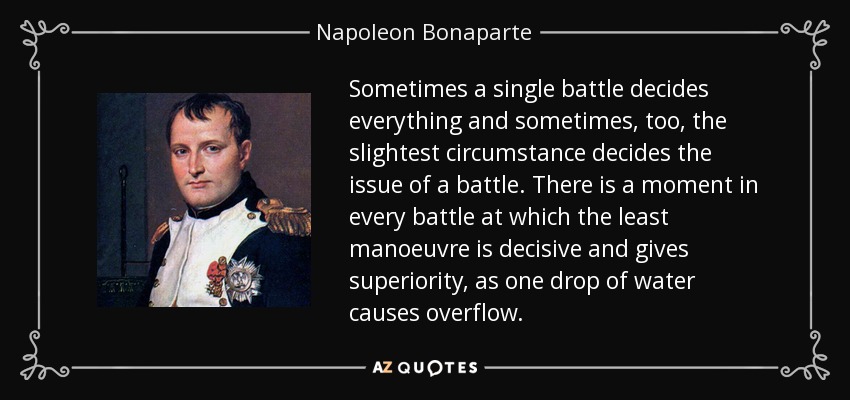 Sometimes a single battle decides everything and sometimes, too, the slightest circumstance decides the issue of a battle. There is a moment in every battle at which the least manoeuvre is decisive and gives superiority, as one drop of water causes overflow. - Napoleon Bonaparte