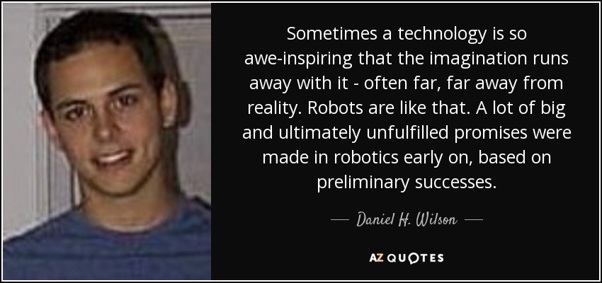 Sometimes a technology is so awe-inspiring that the imagination runs away with it - often far, far away from reality. Robots are like that. A lot of big and ultimately unfulfilled promises were made in robotics early on, based on preliminary successes. - Daniel H. Wilson