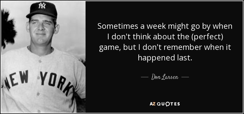 Sometimes a week might go by when I don't think about the (perfect) game, but I don't remember when it happened last. - Don Larsen