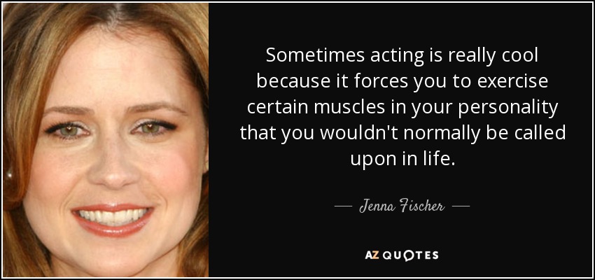 Sometimes acting is really cool because it forces you to exercise certain muscles in your personality that you wouldn't normally be called upon in life. - Jenna Fischer