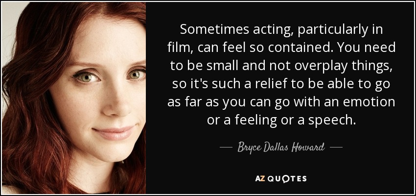 Sometimes acting, particularly in film, can feel so contained. You need to be small and not overplay things, so it's such a relief to be able to go as far as you can go with an emotion or a feeling or a speech. - Bryce Dallas Howard