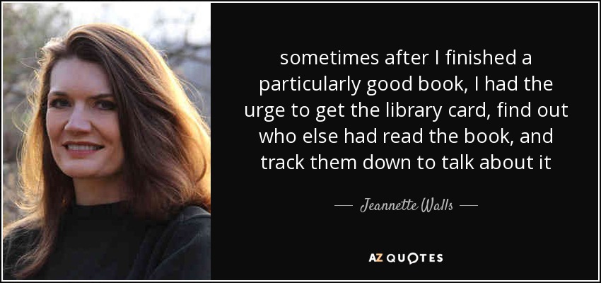 sometimes after I finished a particularly good book, I had the urge to get the library card, find out who else had read the book, and track them down to talk about it - Jeannette Walls