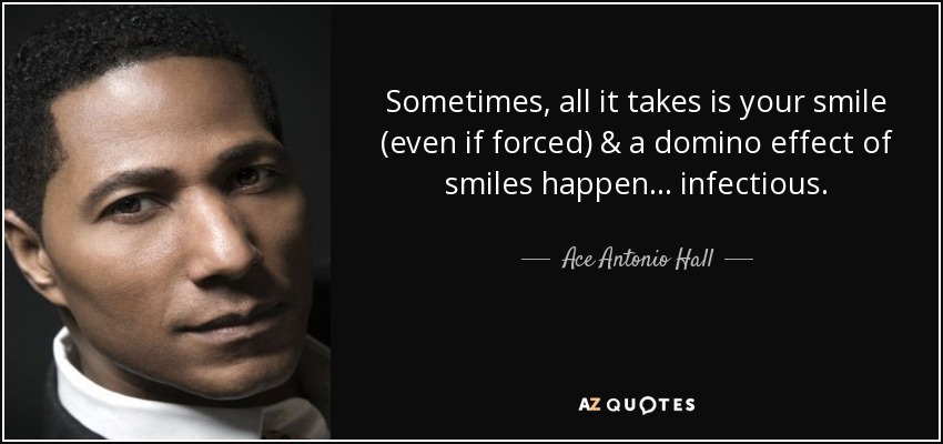 Sometimes, all it takes is your smile (even if forced) & a domino effect of smiles happen ... infectious. - Ace Antonio Hall