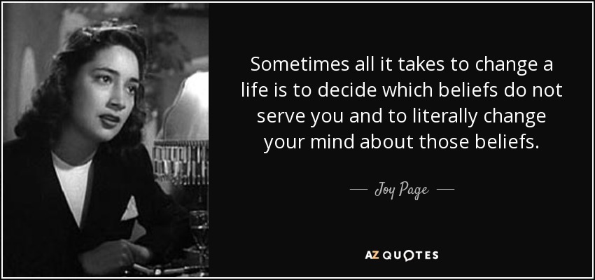 Sometimes all it takes to change a life is to decide which beliefs do not serve you and to literally change your mind about those beliefs. - Joy Page