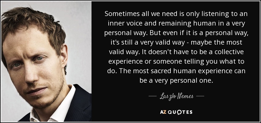 Sometimes all we need is only listening to an inner voice and remaining human in a very personal way. But even if it is a personal way, it's still a very valid way - maybe the most valid way. It doesn't have to be a collective experience or someone telling you what to do. The most sacred human experience can be a very personal one. - Laszlo Nemes